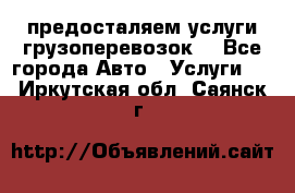 предосталяем услуги грузоперевозок  - Все города Авто » Услуги   . Иркутская обл.,Саянск г.